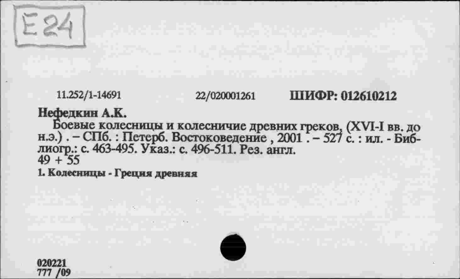 ﻿11.252/1-14691	22/020001261 ШИФР: 012610212
Нефедкин А.К.
Боевые колесницы и колесничие древних греков, (XVI-I вв. до н.э.) . - СПб. : Петерб. Востоковедение , 2001. - 527 с. : ил. - Биб-лиогр.: с. 463-495. Указ.: с. 496-511. Рез. англ.
49 + 55
L Колесницы - Греция древняя
020221
777 /09